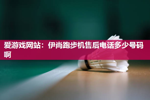 爱游戏网站：伊尚跑步机售后电话多少号码啊