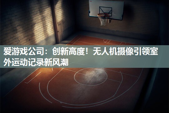 爱游戏公司：创新高度！无人机摄像引领室外运动记录新风潮